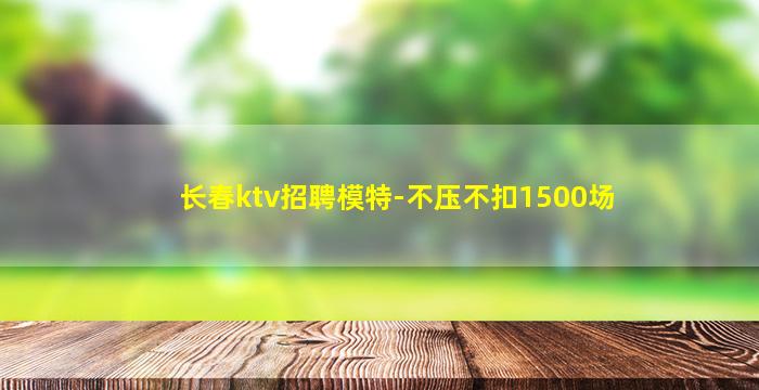 长春ktv招聘模特-不压不扣1500场